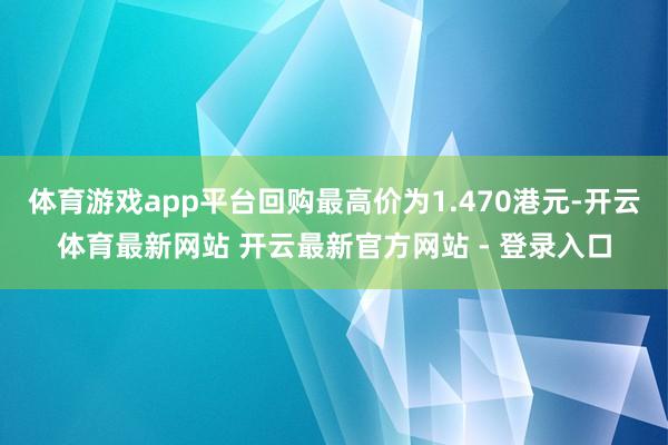 体育游戏app平台回购最高价为1.470港元-开云体育最新网站 开云最新官方网站 - 登录入口