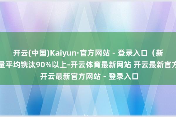 开云(中国)Kaiyun·官方网站 - 登录入口(新船)期侮物排放量平均镌汰90%以上-开云体育最新网站 开云最新官方网站 - 登录入口
