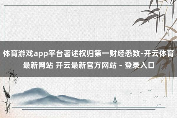 体育游戏app平台著述权归第一财经悉数-开云体育最新网站 开云最新官方网站 - 登录入口