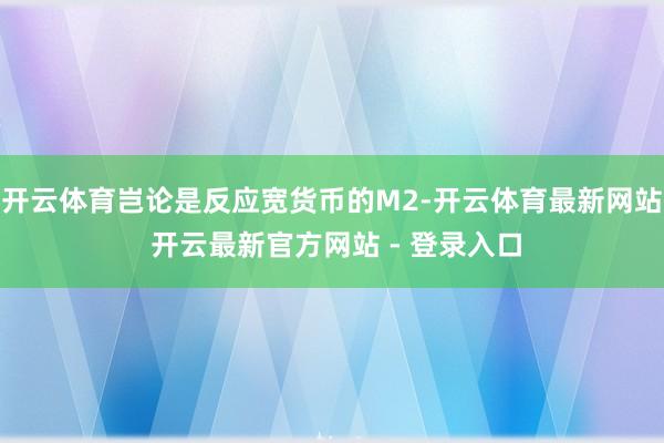 开云体育岂论是反应宽货币的M2-开云体育最新网站 开云最新官方网站 - 登录入口