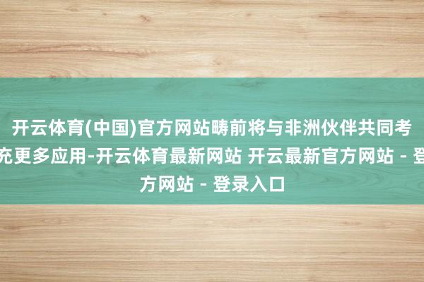 开云体育(中国)官方网站畴前将与非洲伙伴共同考证并扩充更多应用-开云体育最新网站 开云最新官方网站 - 登录入口