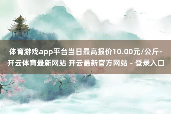 体育游戏app平台当日最高报价10.00元/公斤-开云体育最新网站 开云最新官方网站 - 登录入口