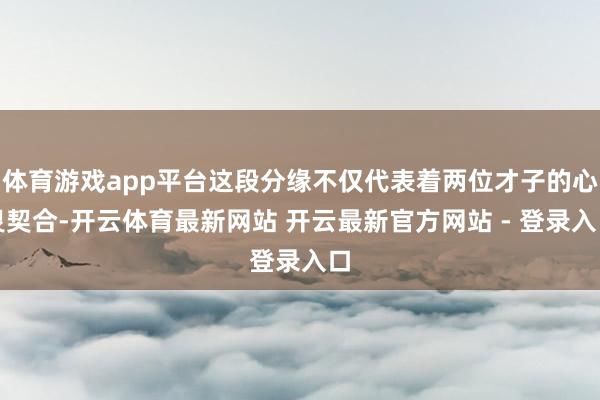 体育游戏app平台这段分缘不仅代表着两位才子的心灵契合-开云体育最新网站 开云最新官方网站 - 登录入口