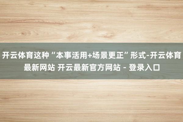 开云体育这种“本事活用+场景更正”形式-开云体育最新网站 开云最新官方网站 - 登录入口
