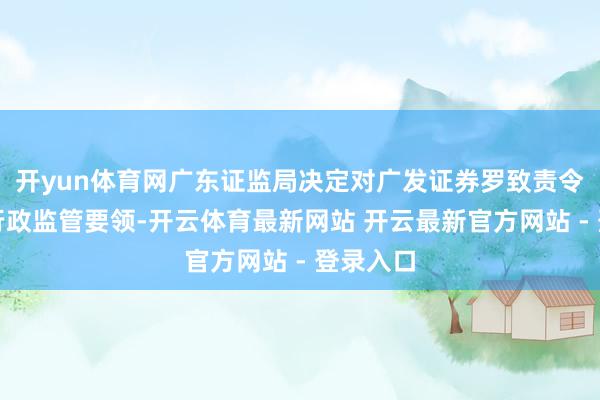 开yun体育网广东证监局决定对广发证券罗致责令改正的行政监管要领-开云体育最新网站 开云最新官方网站 - 登录入口