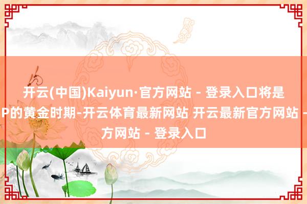 开云(中国)Kaiyun·官方网站 - 登录入口将是中国超等IP的黄金时期-开云体育最新网站 开云最新官方网站 - 登录入口