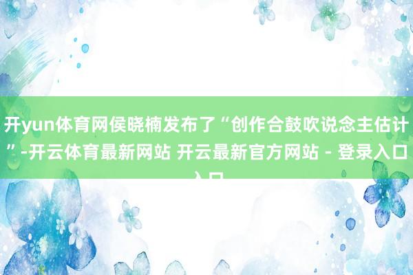 开yun体育网侯晓楠发布了“创作合鼓吹说念主估计”-开云体育最新网站 开云最新官方网站 - 登录入口