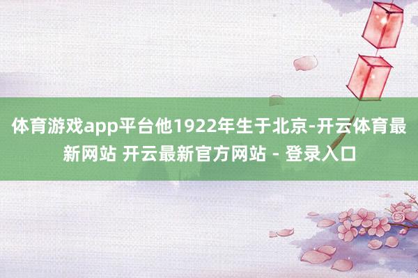 体育游戏app平台他1922年生于北京-开云体育最新网站 开云最新官方网站 - 登录入口