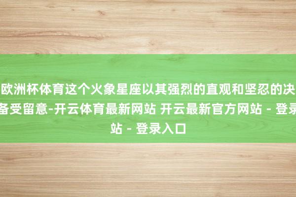 欧洲杯体育这个火象星座以其强烈的直观和坚忍的决心而备受留意-开云体育最新网站 开云最新官方网站 - 登录入口
