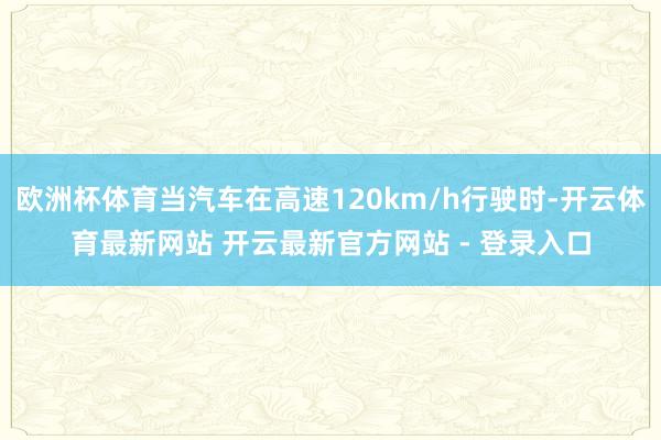 欧洲杯体育当汽车在高速120km/h行驶时-开云体育最新网站 开云最新官方网站 - 登录入口