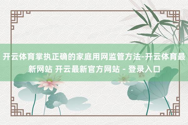 开云体育掌执正确的家庭用网监管方法-开云体育最新网站 开云最新官方网站 - 登录入口