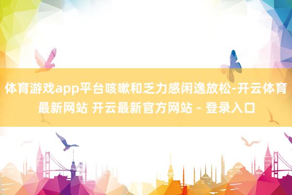 体育游戏app平台咳嗽和乏力感闲逸放松-开云体育最新网站 开云最新官方网站 - 登录入口