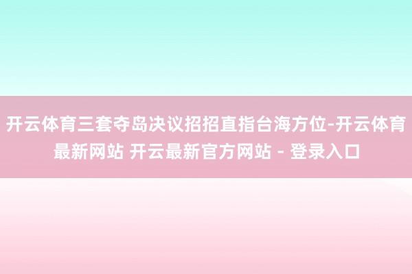 开云体育三套夺岛决议招招直指台海方位-开云体育最新网站 开云最新官方网站 - 登录入口