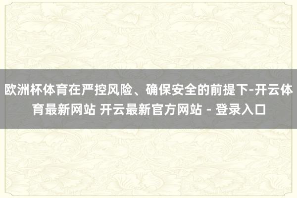 欧洲杯体育在严控风险、确保安全的前提下-开云体育最新网站 开云最新官方网站 - 登录入口