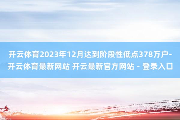 开云体育2023年12月达到阶段性低点378万户-开云体育最新网站 开云最新官方网站 - 登录入口