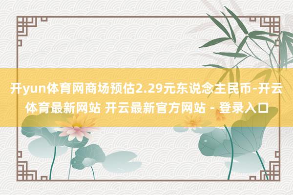 开yun体育网商场预估2.29元东说念主民币-开云体育最新网站 开云最新官方网站 - 登录入口