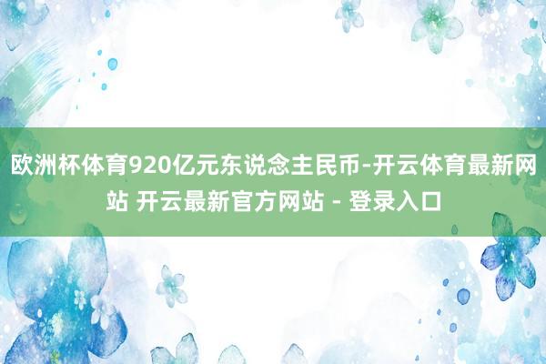欧洲杯体育920亿元东说念主民币-开云体育最新网站 开云最新官方网站 - 登录入口