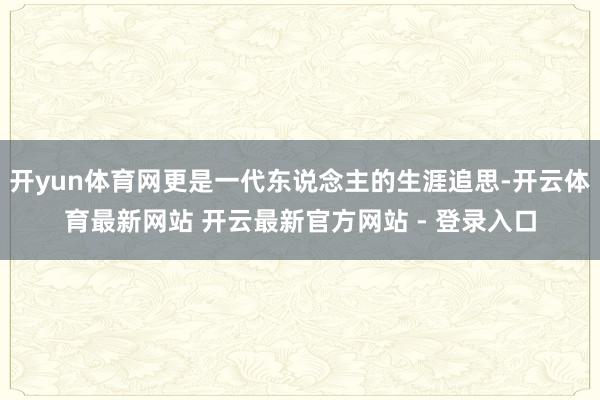 开yun体育网更是一代东说念主的生涯追思-开云体育最新网站 开云最新官方网站 - 登录入口