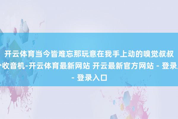 开云体育当今皆难忘那玩意在我手上动的嗅觉 叔叔有个收音机-开云体育最新网站 开云最新官方网站 - 登录入口