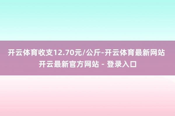 开云体育收支12.70元/公斤-开云体育最新网站 开云最新官方网站 - 登录入口