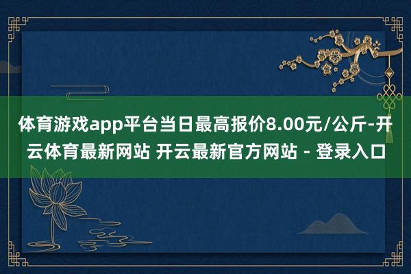 体育游戏app平台当日最高报价8.00元/公斤-开云体育最新网站 开云最新官方网站 - 登录入口