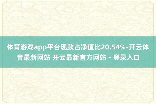 体育游戏app平台现款占净值比20.54%-开云体育最新网站 开云最新官方网站 - 登录入口