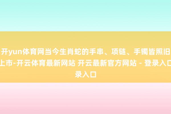 开yun体育网当今生肖蛇的手串、项链、手镯皆照旧上市-开云体育最新网站 开云最新官方网站 - 登录入口