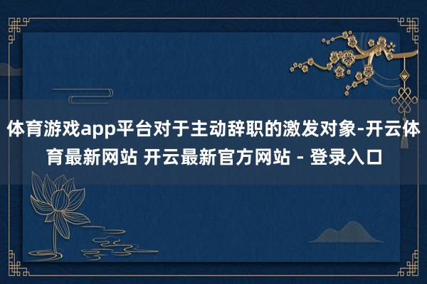 体育游戏app平台对于主动辞职的激发对象-开云体育最新网站 开云最新官方网站 - 登录入口