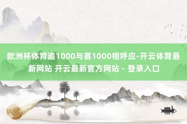 欧洲杯体育追1000与赛1000相呼应-开云体育最新网站 开云最新官方网站 - 登录入口
