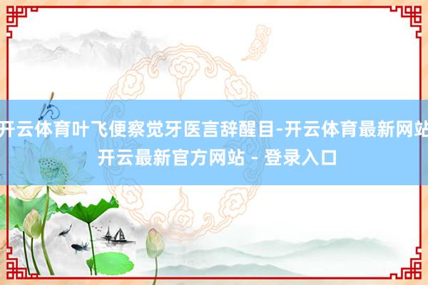 开云体育叶飞便察觉牙医言辞醒目-开云体育最新网站 开云最新官方网站 - 登录入口