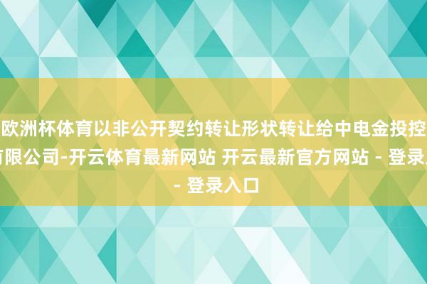欧洲杯体育以非公开契约转让形状转让给中电金投控股有限公司-开云体育最新网站 开云最新官方网站 - 登录入口