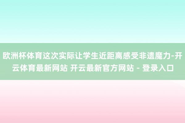 欧洲杯体育这次实际让学生近距离感受非遗魔力-开云体育最新网站 开云最新官方网站 - 登录入口