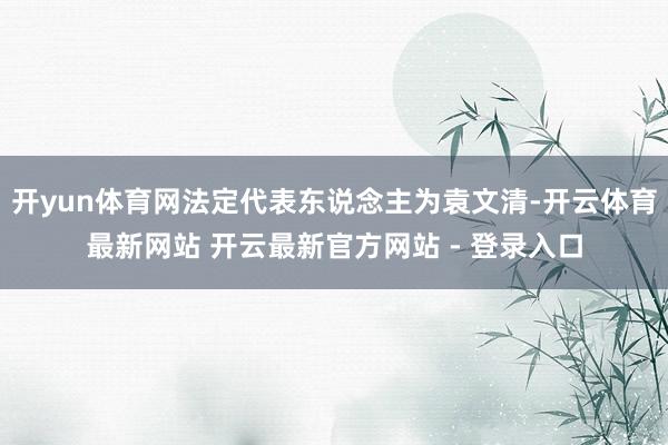 开yun体育网法定代表东说念主为袁文清-开云体育最新网站 开云最新官方网站 - 登录入口
