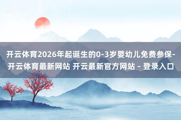 开云体育2026年起诞生的0-3岁婴幼儿免费参保-开云体育最新网站 开云最新官方网站 - 登录入口