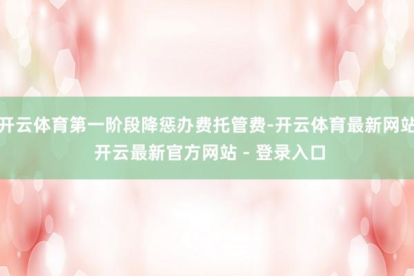 开云体育第一阶段降惩办费托管费-开云体育最新网站 开云最新官方网站 - 登录入口