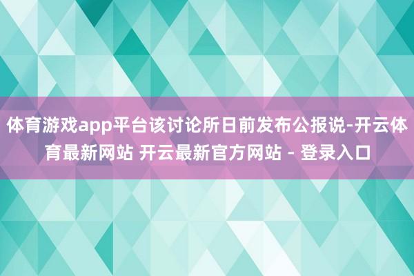 体育游戏app平台该讨论所日前发布公报说-开云体育最新网站 开云最新官方网站 - 登录入口