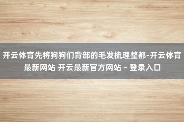 开云体育先将狗狗们背部的毛发梳理整都-开云体育最新网站 开云最新官方网站 - 登录入口
