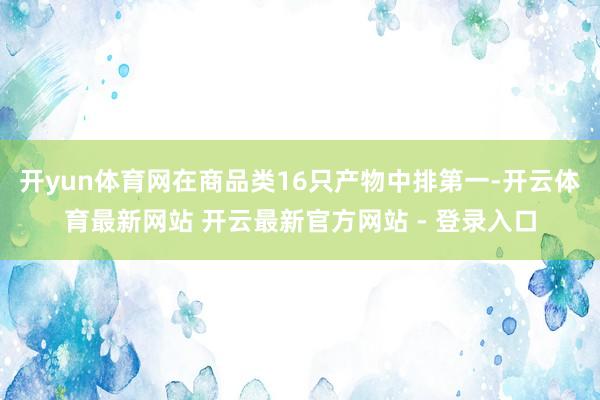 开yun体育网在商品类16只产物中排第一-开云体育最新网站 开云最新官方网站 - 登录入口