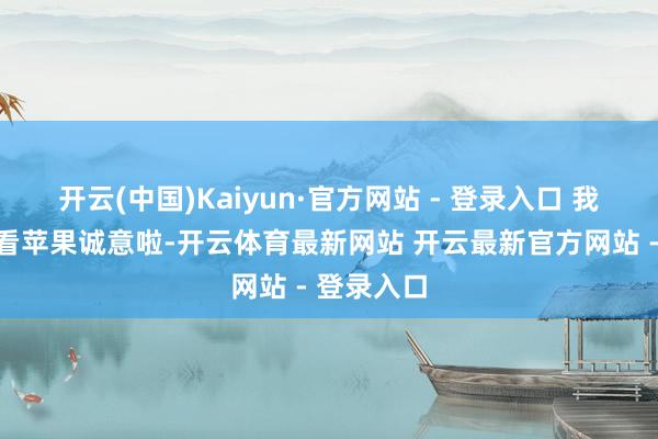 开云(中国)Kaiyun·官方网站 - 登录入口 我合计主要看苹果诚意啦-开云体育最新网站 开云最新官方网站 - 登录入口