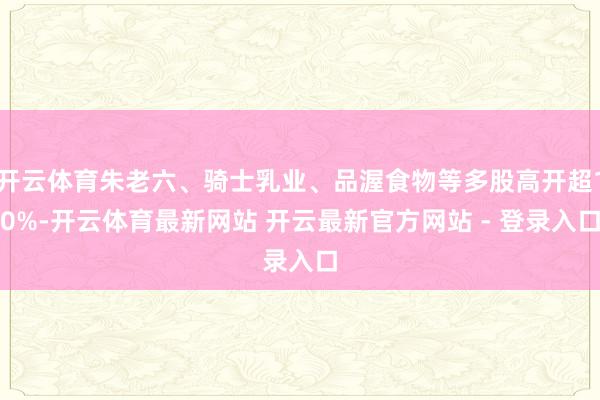 开云体育朱老六、骑士乳业、品渥食物等多股高开超10%-开云体育最新网站 开云最新官方网站 - 登录入口