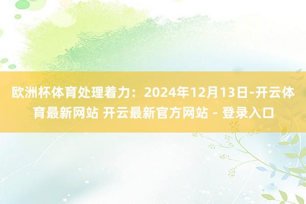 欧洲杯体育处理着力：2024年12月13日-开云体育最新网站 开云最新官方网站 - 登录入口