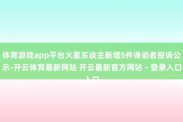 体育游戏app平台火星东谈主新增5件谗谄者投诉公示-开云体育最新网站 开云最新官方网站 - 登录入口