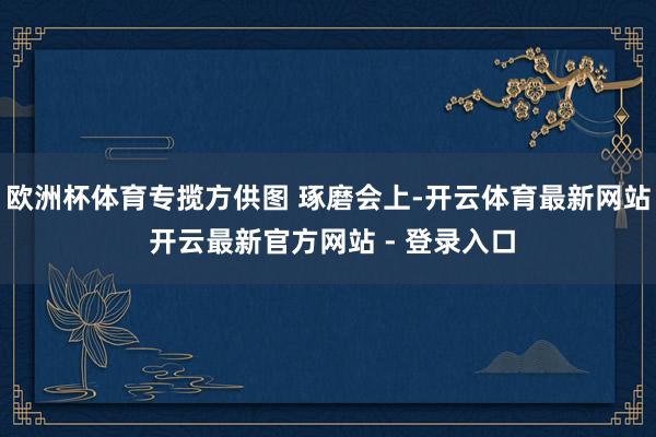 欧洲杯体育专揽方供图 琢磨会上-开云体育最新网站 开云最新官方网站 - 登录入口