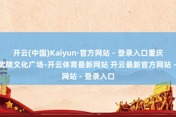 开云(中国)Kaiyun·官方网站 - 登录入口重庆市黔江区武陵文化广场-开云体育最新网站 开云最新官方网站 - 登录入口