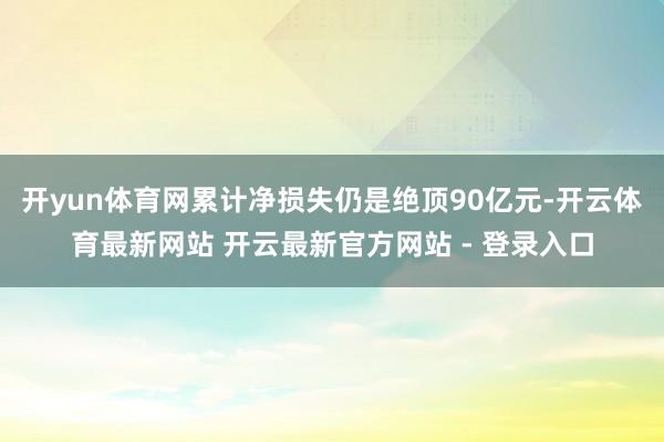 开yun体育网累计净损失仍是绝顶90亿元-开云体育最新网站 开云最新官方网站 - 登录入口