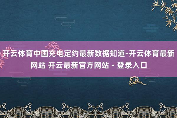 开云体育中国充电定约最新数据知道-开云体育最新网站 开云最新官方网站 - 登录入口