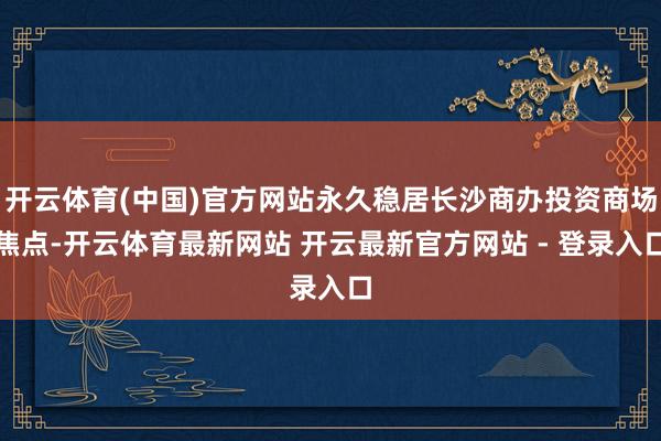 开云体育(中国)官方网站永久稳居长沙商办投资商场焦点-开云体育最新网站 开云最新官方网站 - 登录入口