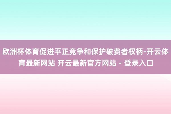 欧洲杯体育促进平正竞争和保护破费者权柄-开云体育最新网站 开云最新官方网站 - 登录入口