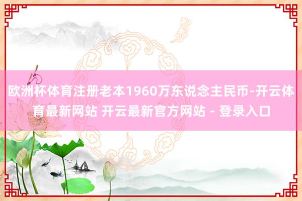 欧洲杯体育注册老本1960万东说念主民币-开云体育最新网站 开云最新官方网站 - 登录入口
