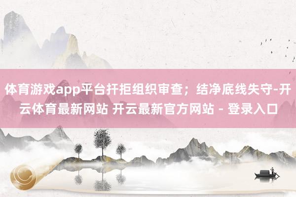 体育游戏app平台扞拒组织审查;结净底线失守-开云体育最新网站 开云最新官方网站 - 登录入口